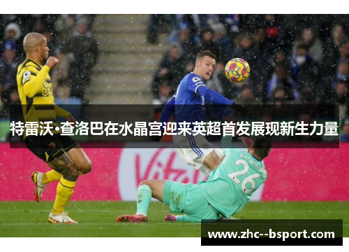 特雷沃·查洛巴在水晶宫迎来英超首发展现新生力量