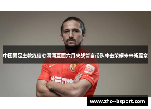 中国男足主教练信心满满直面六月决战誓言带队冲击荣耀未来新篇章