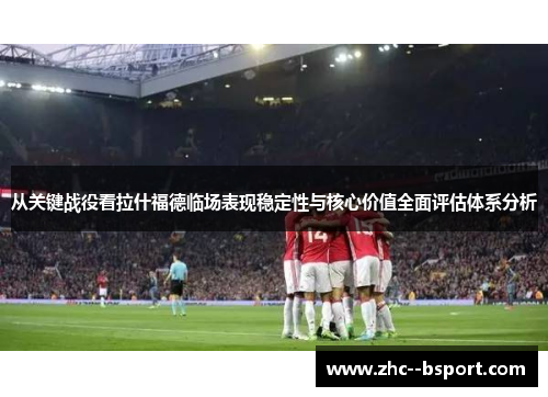从关键战役看拉什福德临场表现稳定性与核心价值全面评估体系分析
