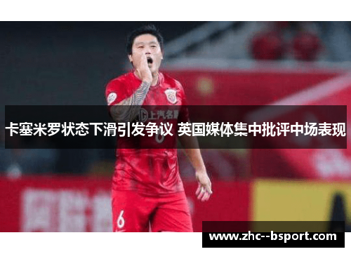 卡塞米罗状态下滑引发争议 英国媒体集中批评中场表现