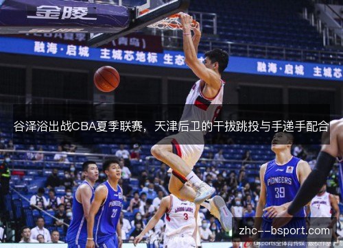 谷泽浴出战CBA夏季联赛,天津后卫的干拔跳投与手递手配合 谷泽浴出战CBA夏季联赛,天津后卫的干拔跳投与手递手配合